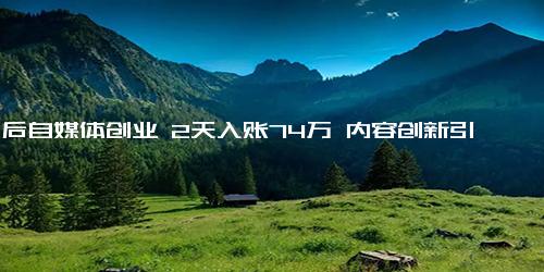 90后自媒体创业 2天入账74万 内容创新引爆商业潜力